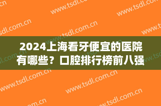 2024上海看牙便宜的医院有哪些？口腔排行榜前八强超实惠！性价比高~(上海看牙的医院排名)
