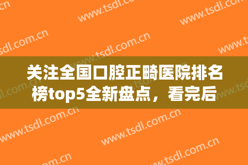 关注全国口腔正畸医院排名榜top5全新盘点，看完后悔没早点知道！(全国最好的正畸口腔医院)