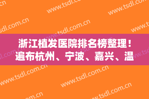 浙江植发医院排名榜整理！遍布杭州、宁波、嘉兴、温州、义乌、金华(杭州正规植发医院排名)