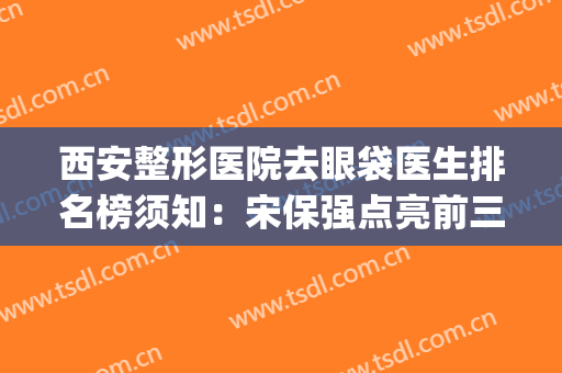 西安整形医院去眼袋医生排名榜须知：宋保强点亮前三|超详细专家资料
