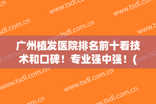 广州植发医院排名前十看技术和口碑！专业强中强！(广州植发哪家医院口碑好)
