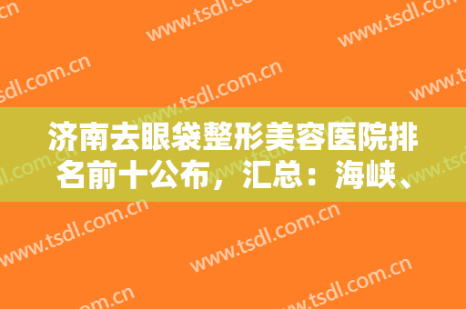 济南去眼袋整形美容医院排名前十公布，汇总：海峡、韩氏、伊美尔口碑一览