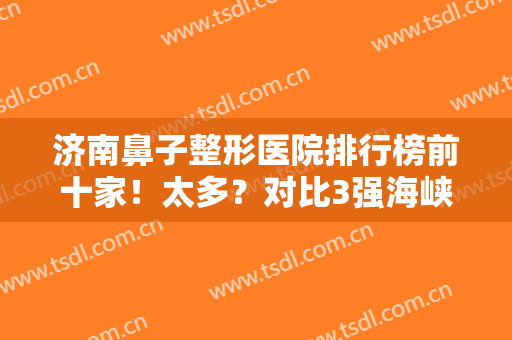 济南鼻子整形医院排行榜前十家！太多？对比3强海峡、韩氏、伊美尔足以！