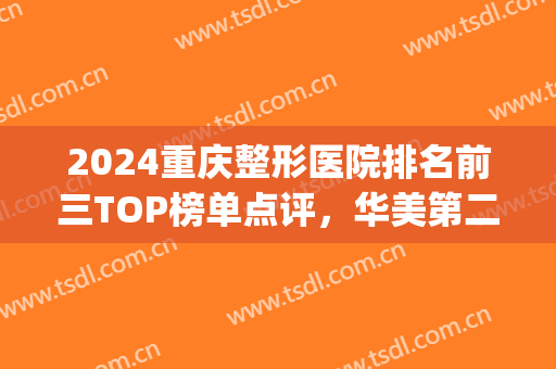2024重庆整形医院排名前三TOP榜单点评，华美第二，时光*次当榜一(重庆整形医院排行榜前十)