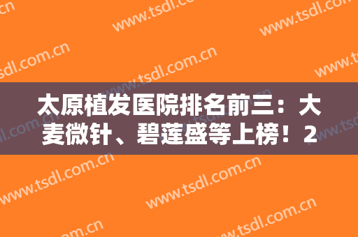太原植发医院排名前三：大麦微针、碧莲盛等上榜！2024较新排名一键速览