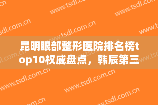 昆明眼部整形医院排名榜top10权威盘点，韩辰第三！榜一今日正式亮相(昆明韩辰整形医院去眼袋好不好)