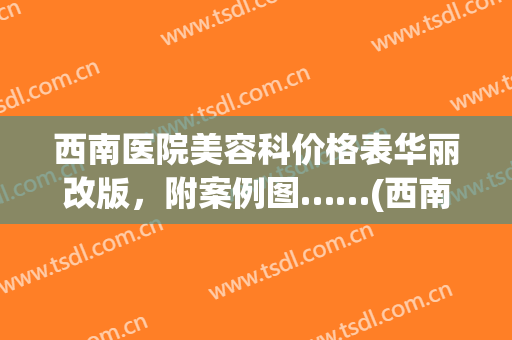 西南医院美容科价格表华丽改版，附案例图……(西南医院整形美容科价格)