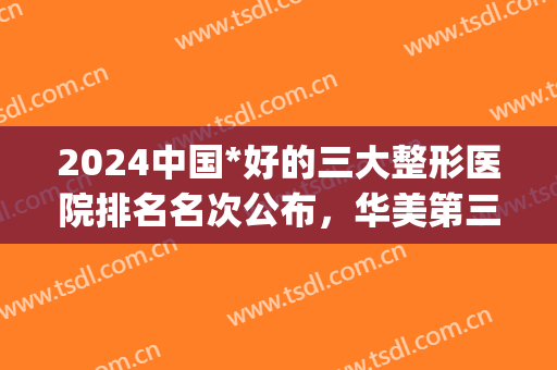2024中国*好的三大整形医院排名名次公布，华美第三！前两家来头不小(中国整形三甲最好医院排名)