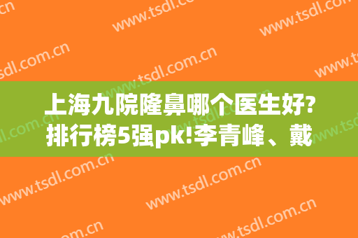 上海九院隆鼻哪个医生好?排行榜5强pk!李青峰、戴传昌、魏皎技术是真不错呀