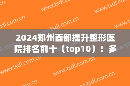2024郑州面部提升整形医院排名前十（top10）！多方位了解各大特色！附上价格！