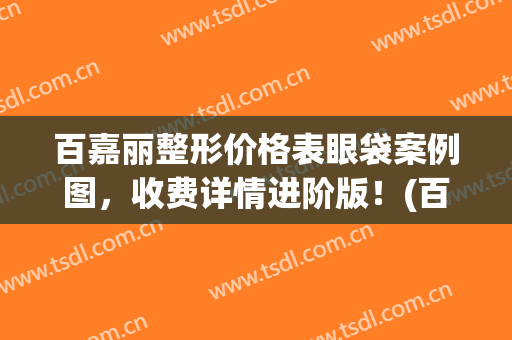 百嘉丽整形价格表眼袋案例图，收费详情进阶版！(百嘉丽整形双眼皮价格)