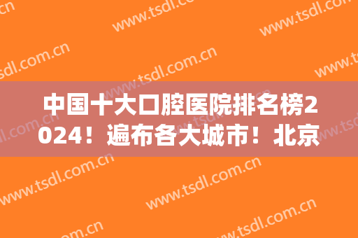 中国十大口腔医院排名榜2024！遍布各大城市！北京、成都、上海等都有！(全国有多少家口腔医院)