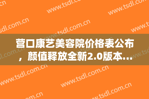 营口康艺美容院价格表公布，颜值释放全新2.0版本……(营口美容院排名)