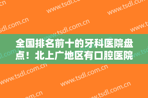 全国排名前十的牙科医院盘点！北上广地区有口腔医院上榜！前三的便宜又好
