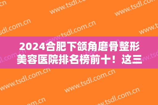 2024合肥下颌角磨骨整形美容医院排名榜前十！这三家性价比高！正规有资质~