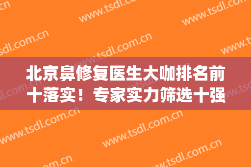 北京鼻修复医生大咖排名前十落实！专家实力筛选十强！(北京鼻整形专家都有谁)