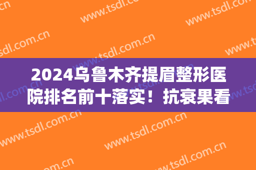 2024乌鲁木齐提眉整形医院排名前十落实！抗衰果看看哪家好？(乌鲁木齐眉毛整形排名)