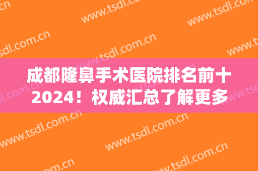 成都隆鼻手术医院排名前十2024！权威汇总了解更多特色技术！(成都隆鼻医院医生排行榜)