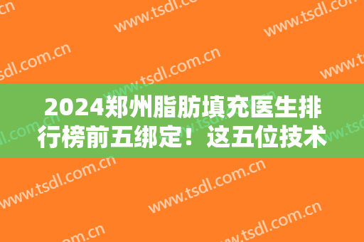 2024郑州脂肪填充医生排行榜前五绑定！这五位技术实力很抗打！价格收费透明！