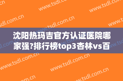 沈阳热玛吉官方认证医院哪家强?排行榜top3杏林vs百嘉丽vs伊美尔_你站谁？