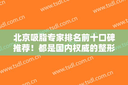 北京吸脂专家排名前十口碑推荐！都是国内权威的整形医生！这几位任选