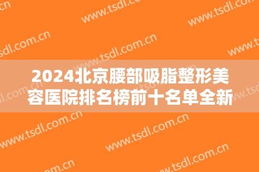 2024北京腰部吸脂整形美容医院排名榜前十名单全新发布！丽都、煤炭总医院蝉联~