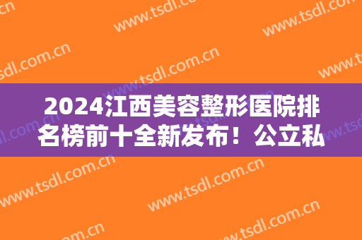 2024江西美容整形医院排名榜前十全新发布！公立私立比较好的都在这！快收藏