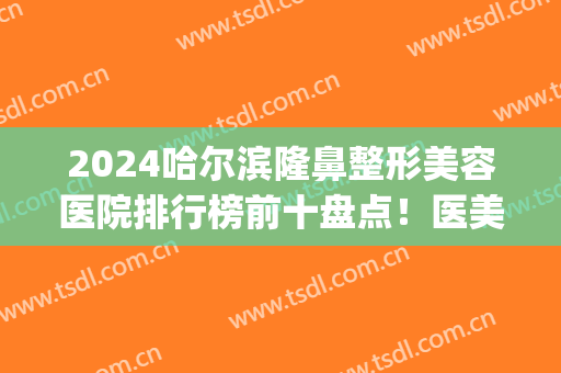 2024哈尔滨隆鼻整形美容医院排行榜前十盘点！医美top3入围名单亮了~(哈尔滨 鼻部整形)