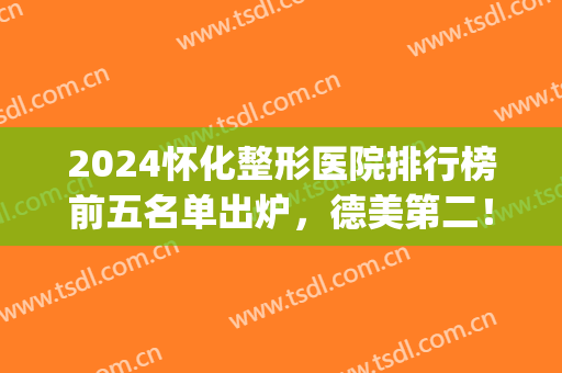 2024怀化整形医院排行榜前五名单出炉，德美第二！华美美莱YYDS(怀化市的整容医院排名)