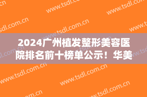 2024广州植发整形美容医院排名前十榜单公示！华美、军美等top10口碑靠前