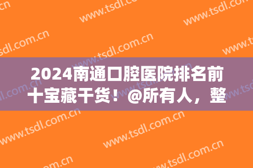 2024南通口腔医院排名前十宝藏干货！@所有人，整牙价格单免费领！(南通哪家医院口腔比较好)
