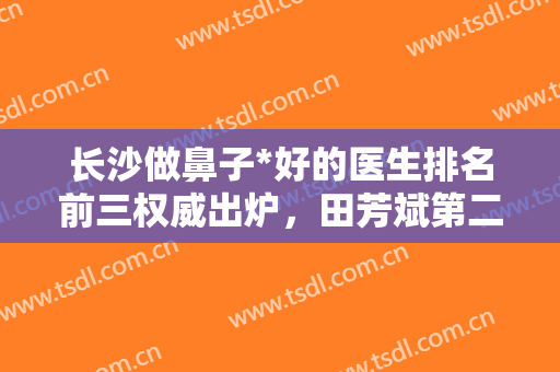 长沙做鼻子*好的医生排名前三权威出炉，田芳斌第二，附专家深度点评