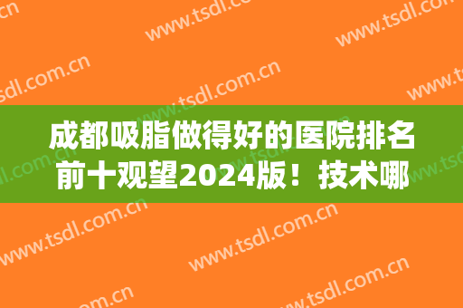 成都吸脂做得好的医院排名前十观望2024版！技术哪家好看top10没问题！(吸脂成都哪家医院比较好)
