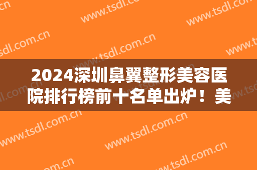 2024深圳鼻翼整形美容医院排行榜前十名单出炉！美莱、阳光实力亮相医美TOP10