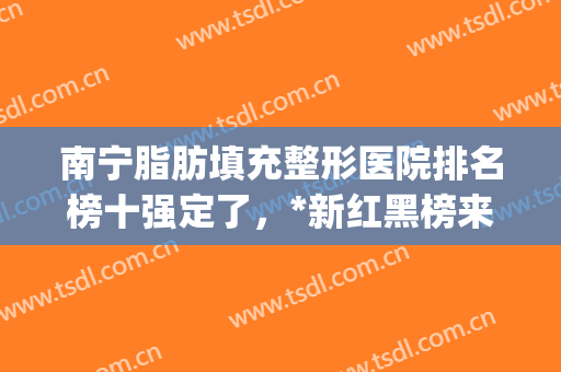 南宁脂肪填充整形医院排名榜十强定了，*新红黑榜来啦！看看谁上榜！(南宁整形医院排名第一)