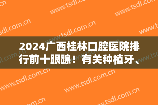 2024广西桂林口腔医院排行前十跟踪！有关种植牙、牙齿矫正等技术评判！