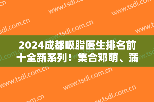 2024成都吸脂医生排名前十全新系列！集合邓萌、蒲小兵、唐勇等实力大咖！