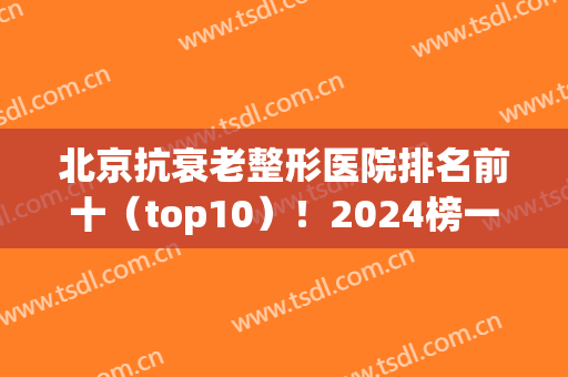 北京抗衰老整形医院排名前十（top10）！2024榜一有没有加减美和十优？(北京医美整形医院排名前五十)
