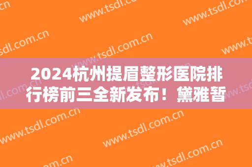 2024杭州提眉整形医院排行榜前三全新发布！黛雅暂居榜首？网友这样说~