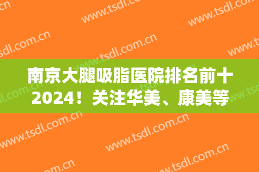 南京大腿吸脂医院排名前十2024！关注华美、康美等投票出圈！(南京大腿吸脂哪里好)