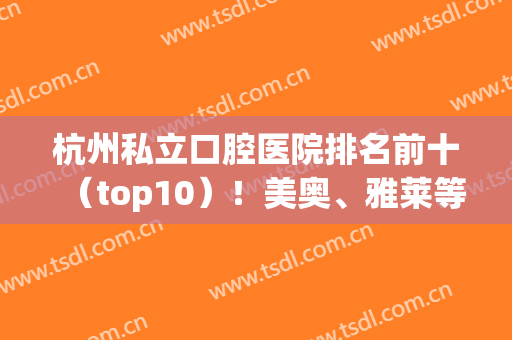 杭州私立口腔医院排名前十（top10）！美奥、雅莱等名次靠前！谁技术好？(杭州口碑最好的私立口腔医院)