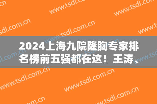 2024上海九院隆胸专家排名榜前五强都在这！王涛、余力实力靠前！价格有优惠