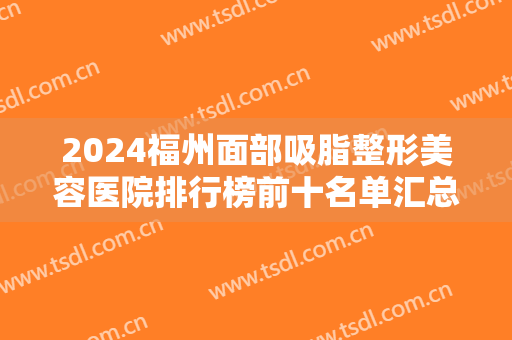 2024福州面部吸脂整形美容医院排行榜前十名单汇总！海峡居榜首？整友惊了