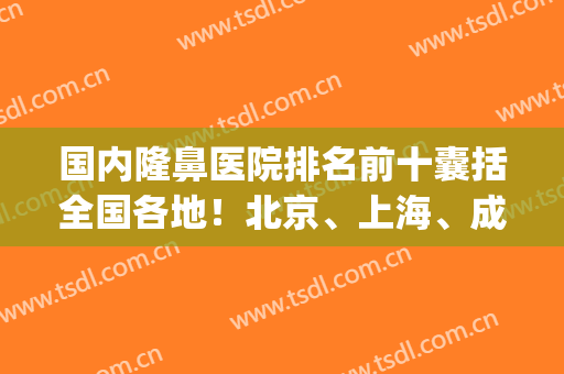 国内隆鼻医院排名前十囊括全国各地！北京、上海、成都等占比多！(成都做鼻子医院排行)