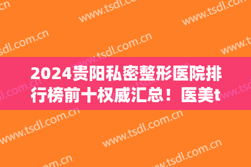 2024贵阳私密整形医院排行榜前十权威汇总！医美top10公立私立都有！放心选