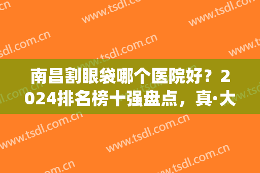 南昌割眼袋哪个医院好？2024排名榜十强盘点，真·大开眼界了！(南昌眼袋手术最好的医院)