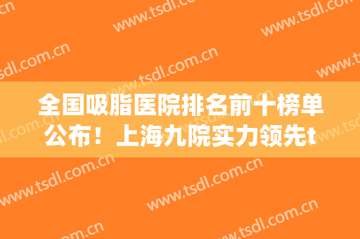 全国吸脂医院排名前十榜单公布！上海九院实力领先top10强！价格查询(全国吸脂最好的医院)