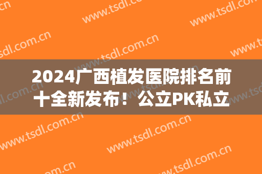 2024广西植发医院排名前十全新发布！公立PK私立！实力口碑有区别~(广西有植发的医院吗)