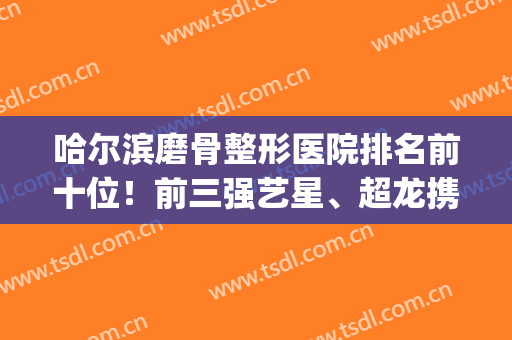 哈尔滨磨骨整形医院排名前十位！前三强艺星、超龙携案例价格盘点(哈尔滨艺星整形医生)