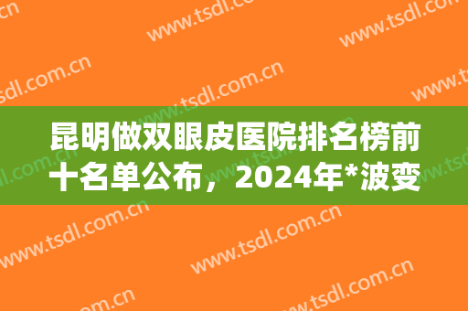 昆明做双眼皮医院排名榜前十名单公布，2024年*波变美补贴发放！(昆明哪个医院做双眼皮好)